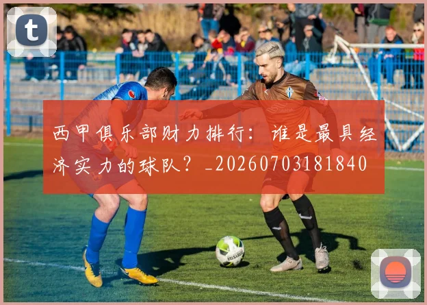 西甲俱乐部财力排行：谁是最具经济实力的球队？_20260703181840