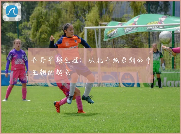 乔丹早期生涯:从北卡绝杀到公牛王朝的起点