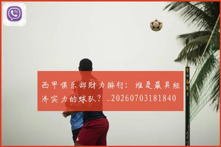 西甲俱乐部财力排行：谁是最具经济实力的球队？_20260703181840