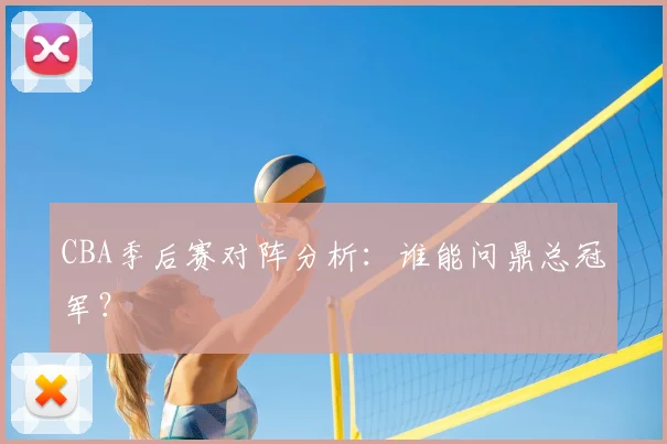 CBA季后赛对阵分析：谁能问鼎总冠军？